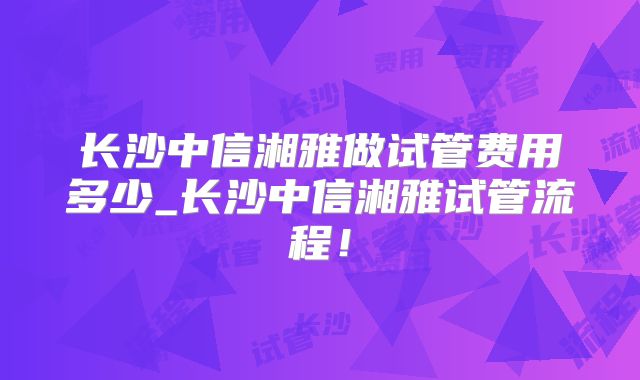 长沙中信湘雅做试管费用多少_长沙中信湘雅试管流程！
