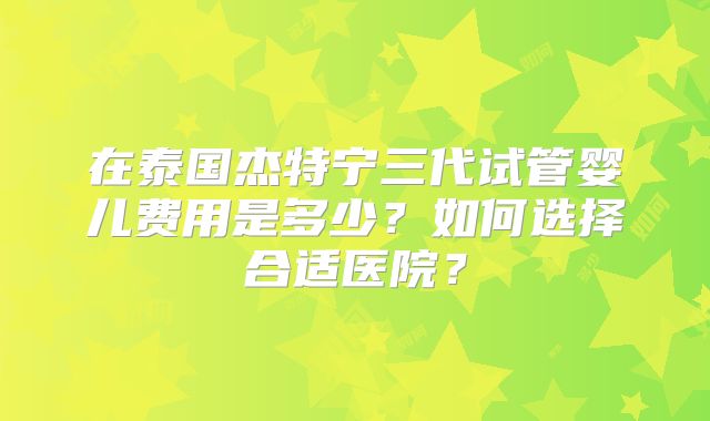在泰国杰特宁三代试管婴儿费用是多少？如何选择合适医院？