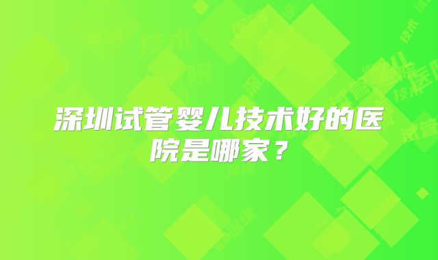 深圳试管婴儿技术好的医院是哪家？