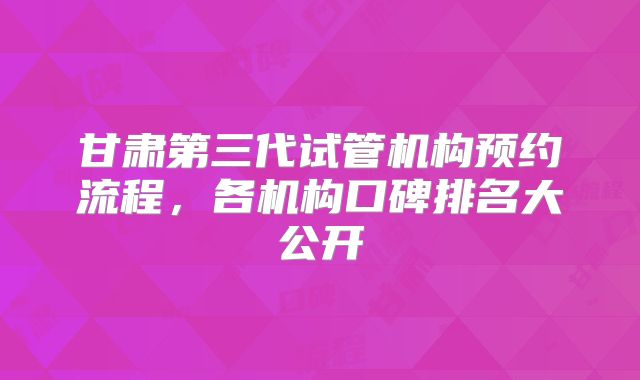 甘肃第三代试管机构预约流程，各机构口碑排名大公开