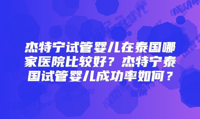 杰特宁试管婴儿在泰国哪家医院比较好?杰特宁泰国试管婴儿成功率如何?