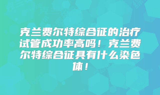 克兰费尔特综合征的治疗试管成功率高吗！克兰费尔特综合征具有什么染色体！