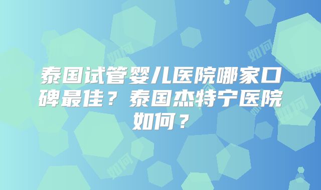 泰国试管婴儿医院哪家口碑最佳？泰国杰特宁医院如何？