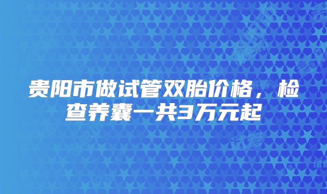 贵阳市做试管双胎价格，检查养囊一共3万元起