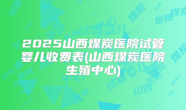2025山西煤炭医院试管婴儿收费表(山西煤炭医院生殖中心)