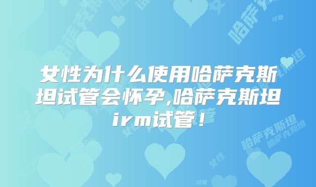女性为什么使用哈萨克斯坦试管会怀孕,哈萨克斯坦irm试管！