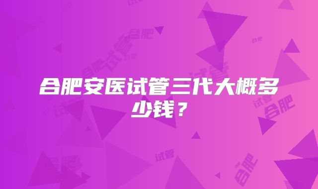 合肥安医试管三代大概多少钱?