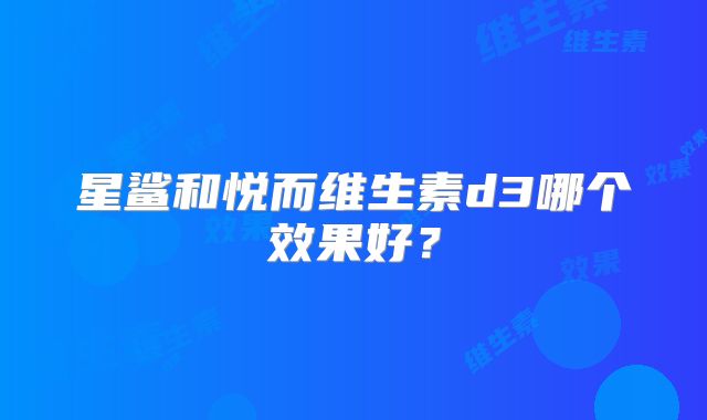 星鲨和悦而维生素d3哪个效果好？