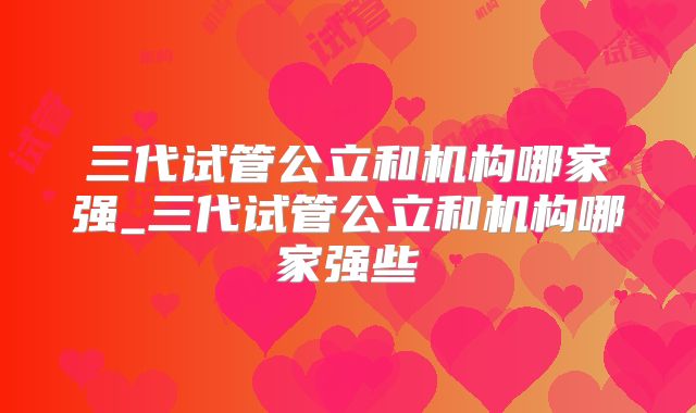 三代试管公立和机构哪家强_三代试管公立和机构哪家强些