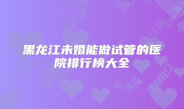 黑龙江未婚能做试管的医院排行榜大全
