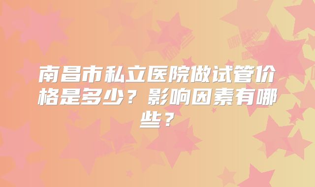 南昌市私立医院做试管价格是多少？影响因素有哪些？