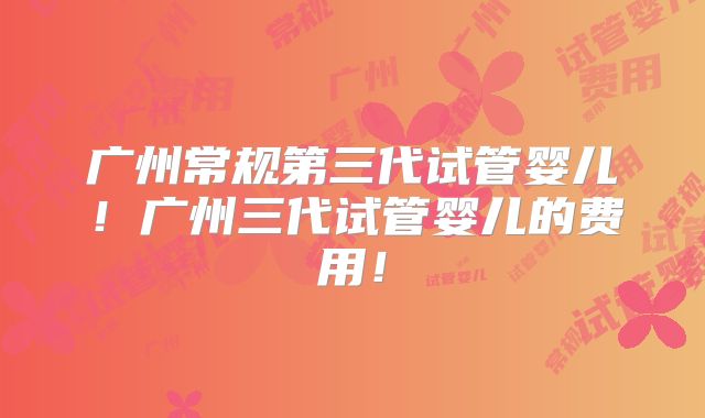 广州常规第三代试管婴儿！广州三代试管婴儿的费用！