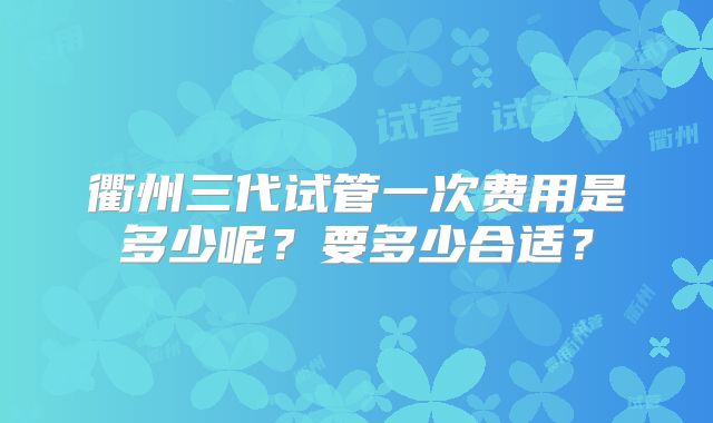 衢州三代试管一次费用是多少呢？要多少合适？