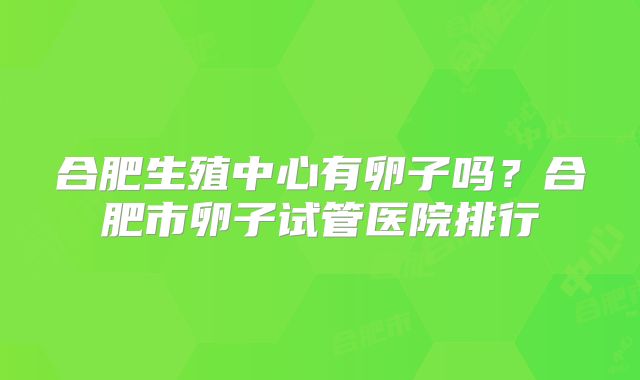 合肥生殖中心有卵子吗?合肥市卵子试管医院排行