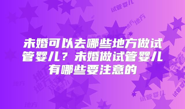 未婚可以去哪些地方做试管婴儿？未婚做试管婴儿有哪些要注意的