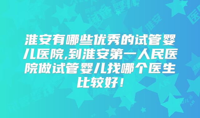 淮安有哪些优秀的试管婴儿医院,到淮安第一人民医院做试管婴儿找哪个医生比较好!