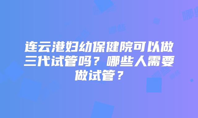 连云港妇幼保健院可以做三代试管吗?哪些人需要做试管?