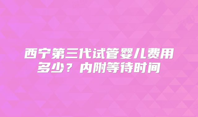 西宁第三代试管婴儿费用多少？内附等待时间