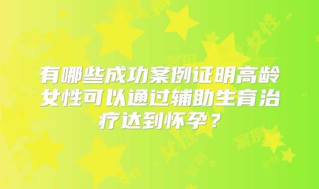 有哪些成功案例证明高龄女性可以通过辅助生育治疗达到怀孕？