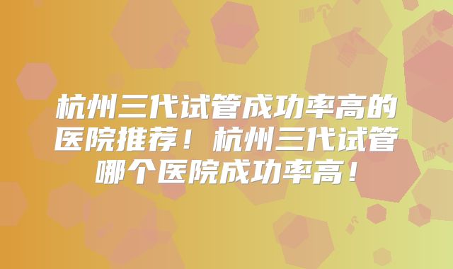 杭州三代试管成功率高的医院推荐！杭州三代试管哪个医院成功率高！