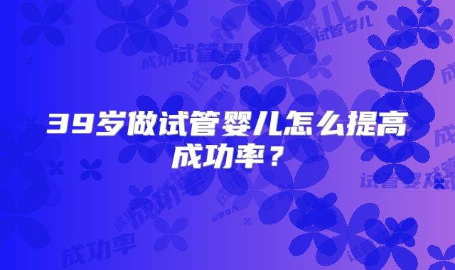 39岁做试管婴儿怎么提高成功率？