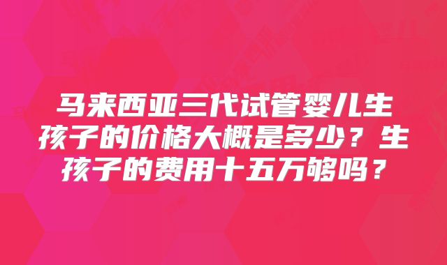 马来西亚三代试管婴儿生孩子的价格大概是多少?生孩子的费用十五万够吗?