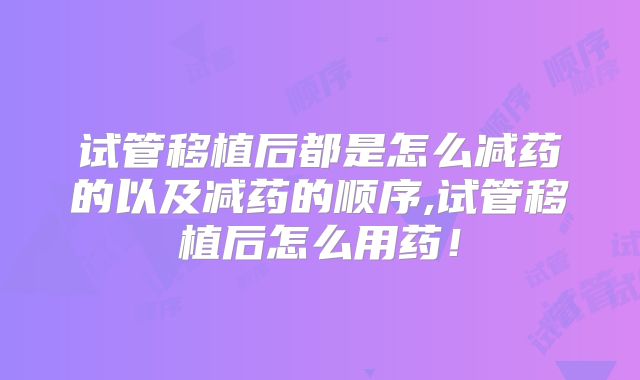 试管移植后都是怎么减药的以及减药的顺序,试管移植后怎么用药！
