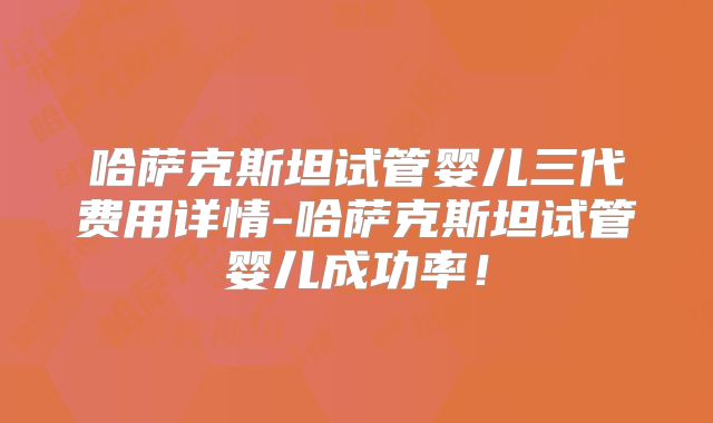 哈萨克斯坦试管婴儿三代费用详情-哈萨克斯坦试管婴儿成功率!