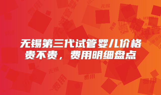 无锡第三代试管婴儿价格贵不贵，费用明细盘点