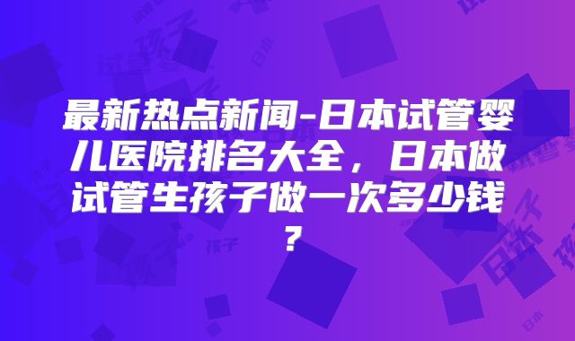 最新热点新闻-日本试管婴儿医院排名大全，日本做试管生孩子做一次多少钱？