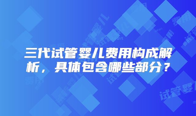 三代试管婴儿费用构成解析,具体包含哪些部分?