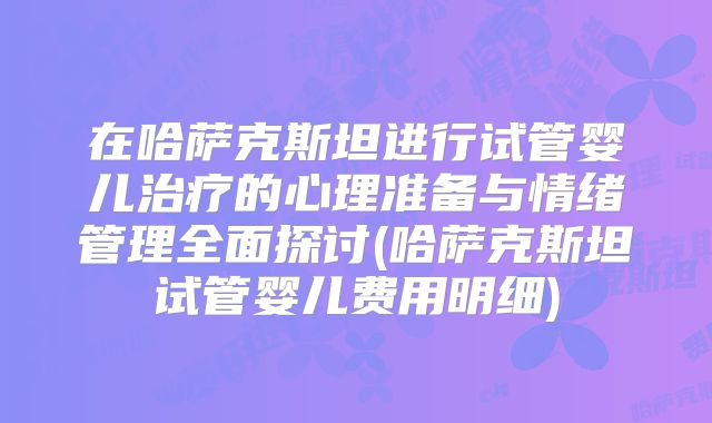 在哈萨克斯坦进行试管婴儿治疗的心理准备与情绪管理全面探讨(哈萨克斯坦试管婴儿费用明细)