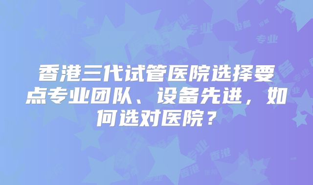 香港三代试管医院选择要点专业团队、设备先进，如何选对医院？