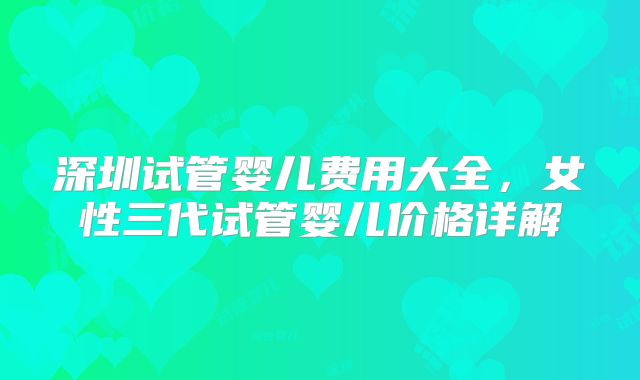 深圳试管婴儿费用大全，女性三代试管婴儿价格详解