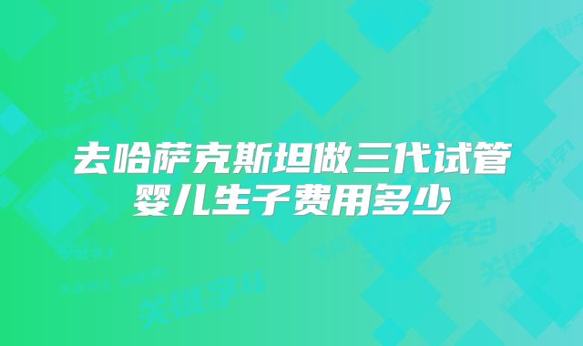 去哈萨克斯坦做三代试管婴儿生子费用多少