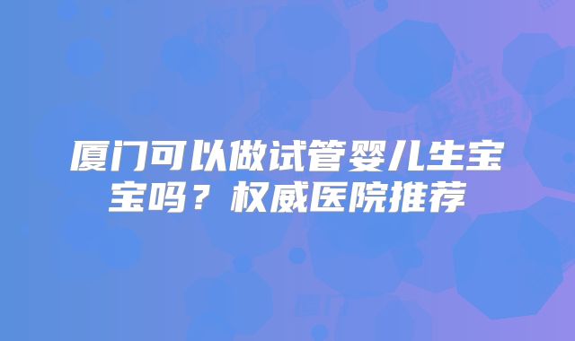 厦门可以做试管婴儿生宝宝吗?权威医院推荐