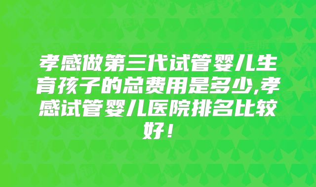 孝感做第三代试管婴儿生育孩子的总费用是多少,孝感试管婴儿医院排名比较好!