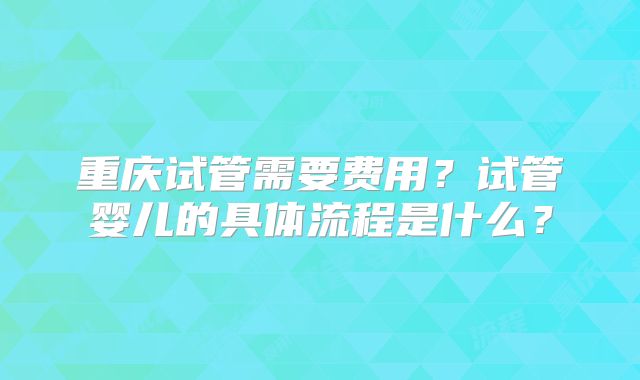 重庆试管需要费用？试管婴儿的具体流程是什么？