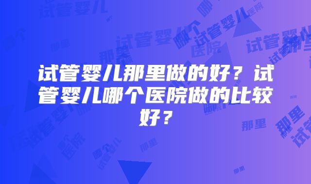 试管婴儿那里做的好？试管婴儿哪个医院做的比较好？