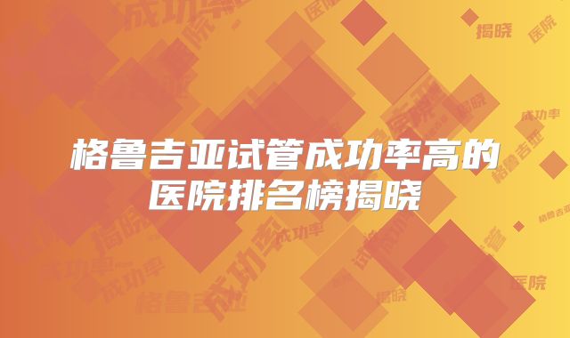 格鲁吉亚试管成功率高的医院排名榜揭晓