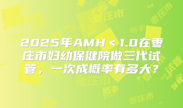 2025年AMH＜1.0在枣庄市妇幼保健院做三代试管，一次成概率有多大？