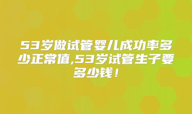 53岁做试管婴儿成功率多少正常值,53岁试管生子要多少钱！