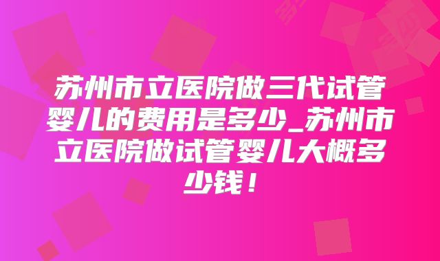 苏州市立医院做三代试管婴儿的费用是多少_苏州市立医院做试管婴儿大概多少钱！