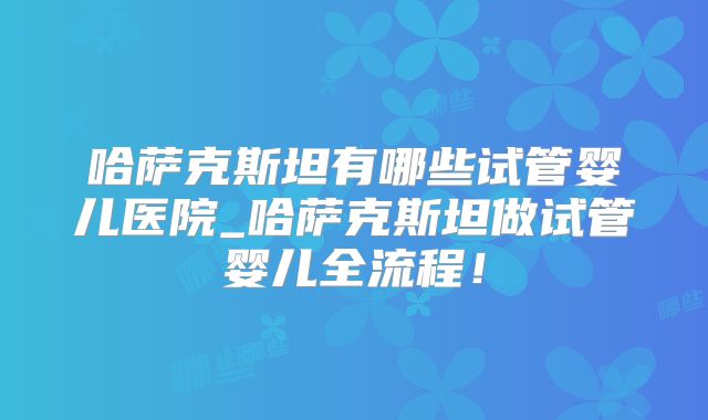 哈萨克斯坦有哪些试管婴儿医院_哈萨克斯坦做试管婴儿全流程!