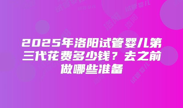 2025年洛阳试管婴儿第三代花费多少钱?去之前做哪些准备