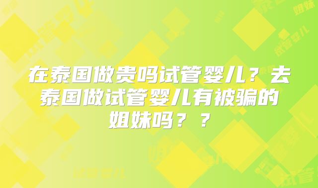 在泰国做贵吗试管婴儿？去泰国做试管婴儿有被骗的姐妹吗？？