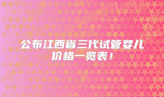 公布江西省三代试管婴儿价格一览表!
