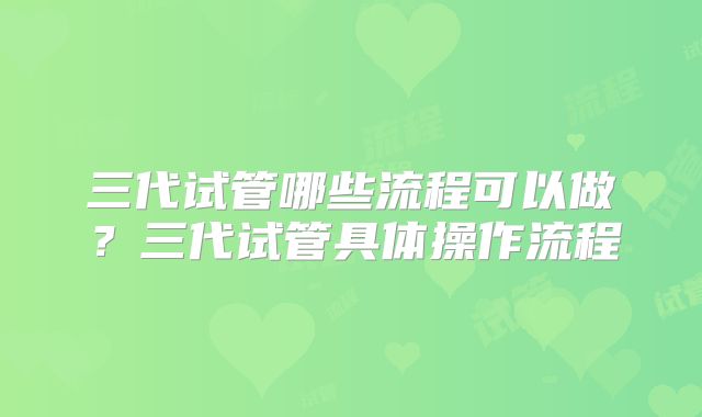 三代试管哪些流程可以做？三代试管具体操作流程