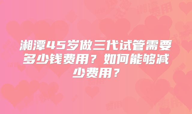 湘潭45岁做三代试管需要多少钱费用？如何能够减少费用？