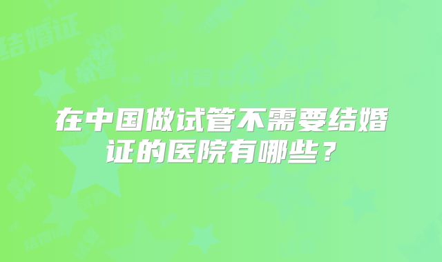 在中国做试管不需要结婚证的医院有哪些？